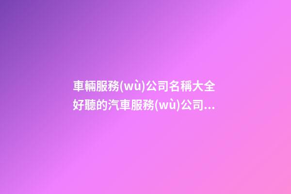 車輛服務(wù)公司名稱大全 好聽的汽車服務(wù)公司名字-名學(xué)網(wǎng)